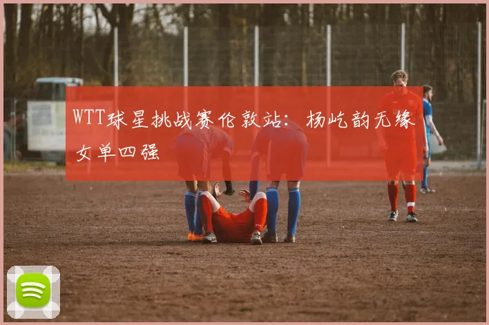 WTT球星挑战赛伦敦站：杨屹韵无缘女单四强
