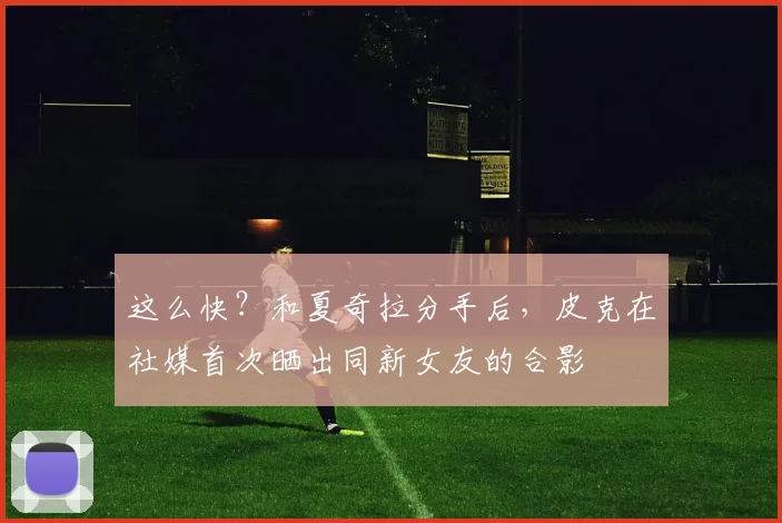 这么快？和夏奇拉分手后，皮克在社媒首次晒出同新女友的合影