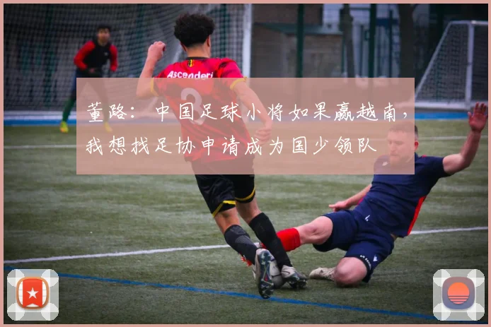 董路：中国足球小将如果赢越南，我想找足协申请成为国少领队