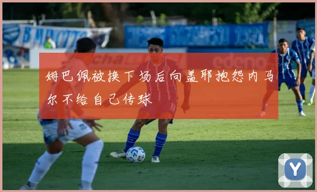 姆巴佩被换下场后向盖耶抱怨内马尔不给自己传球