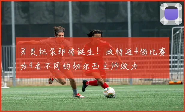 另类纪录即将诞生！坎特近4场比赛为4名不同的切尔西主帅效力