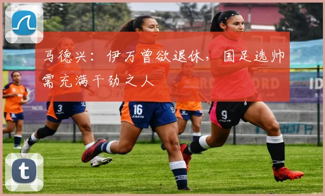 马德兴：伊万曾欲退休，国足选帅需充满干劲之人