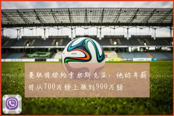 曼联将续约索尔斯克亚，他的年薪将从700万镑上涨到900万镑