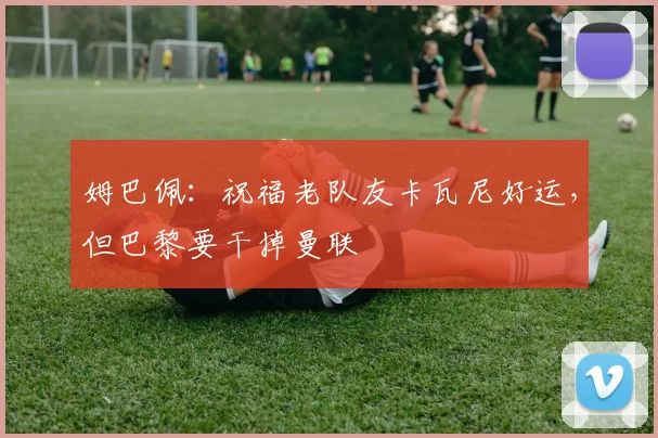 姆巴佩：祝福老队友卡瓦尼好运，但巴黎要干掉曼联
