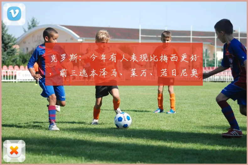 克罗斯：今年有人表现比梅西更好，前三选本泽马、莱万、若日尼奥