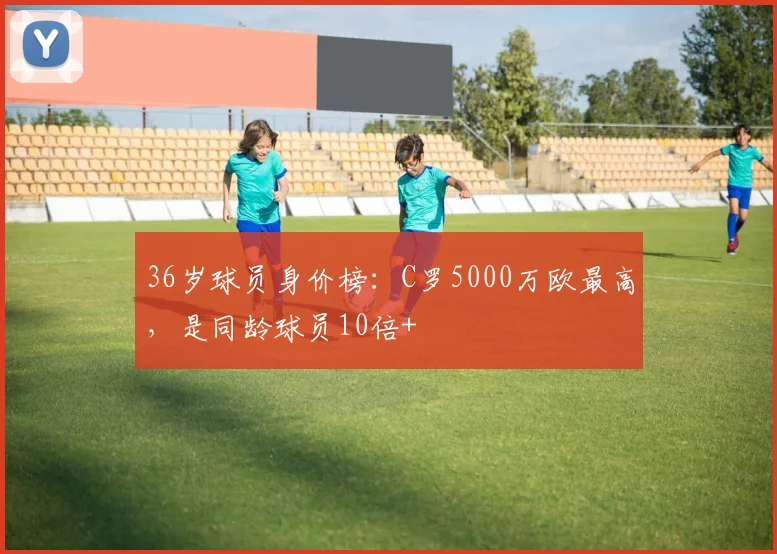 36岁球员身价榜：C罗5000万欧最高，是同龄球员10倍+