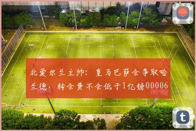 北爱尔兰主帅：皇马巴萨会争取哈兰德，转会费不会低于1亿镑0000644