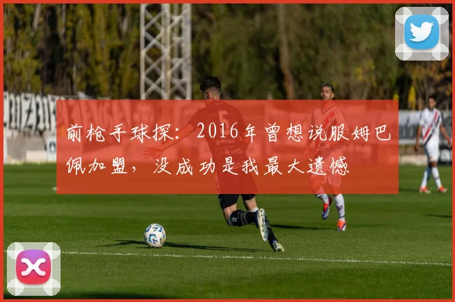 前枪手球探：2016年曾想说服姆巴佩加盟，没成功是我最大遗憾