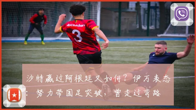 沙特赢过阿根廷又如何？伊万表态：努力带国足突破，曾走过弯路