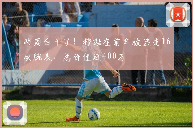 两周白干了！穆勒在前年被盗走16块腕表，总价值近400万