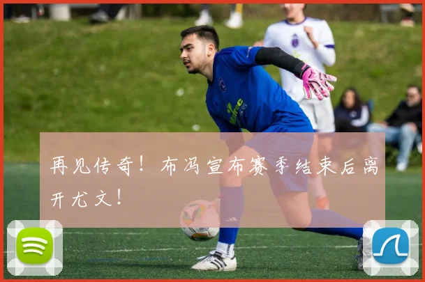 再见传奇！布冯宣布赛季结束后离开尤文！