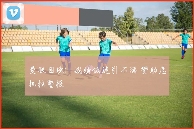 曼联困境：战绩低迷引不满 赞助危机拉警报