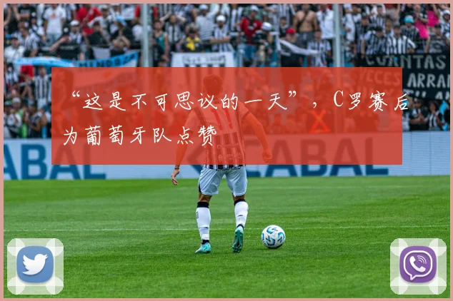 “这是不可思议的一天”，C罗赛后为葡萄牙队点赞