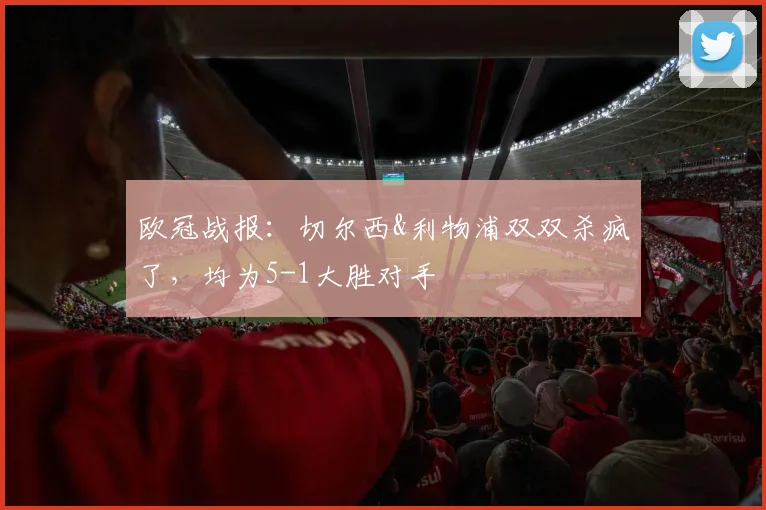 欧冠战报：切尔西&利物浦双双杀疯了，均为5-1大胜对手