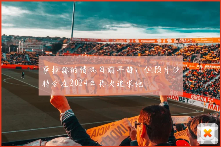 萨拉赫的情况目前平静，但预计沙特会在2024年再次追求他