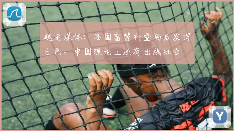 越南媒体：洛国富替补登场后发挥出色，中国理论上还有出线机会