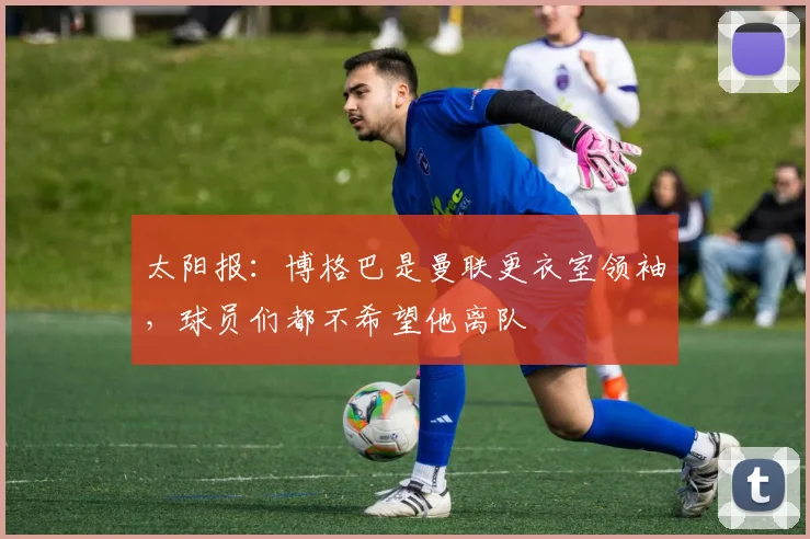 太阳报：博格巴是曼联更衣室领袖，球员们都不希望他离队
