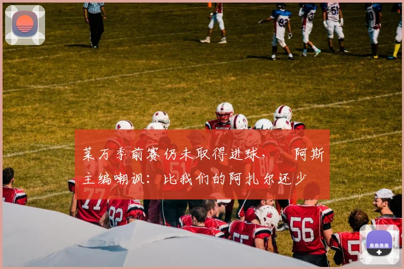 莱万季前赛仍未取得进球，​阿斯主编嘲讽：比我们的阿扎尔还少