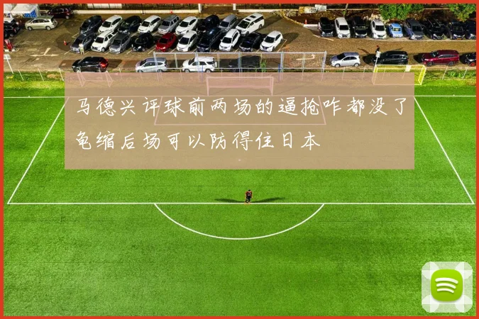 马德兴评球前两场的逼抢咋都没了龟缩后场可以防得住日本