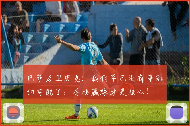 巴萨后卫皮克：我们早已没有争冠的可能了，尽快赢球才是核心！