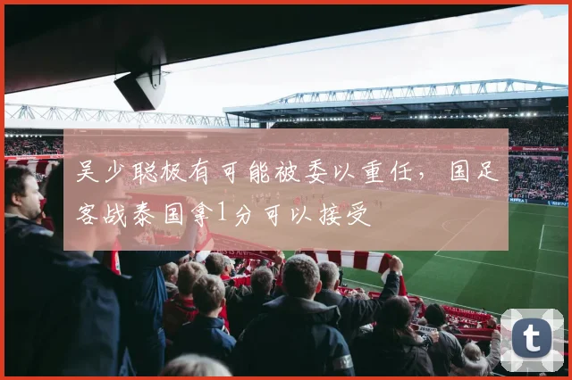 吴少聪极有可能被委以重任，国足客战泰国拿1分可以接受