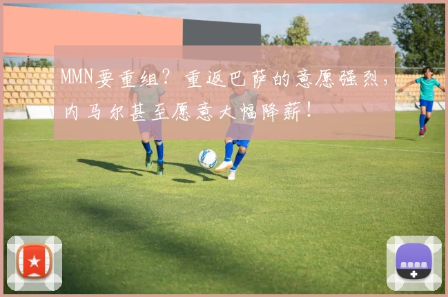 MMN要重组？重返巴萨的意愿强烈，内马尔甚至愿意大幅降薪！