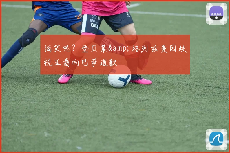 搞笑呢？登贝莱&格列兹曼因歧视亚裔向巴萨道歉