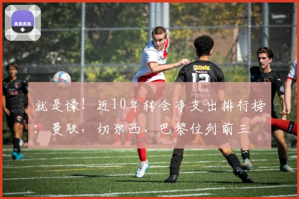 就是壕！近10年转会净支出排行榜：曼联，切尔西、巴黎位列前三