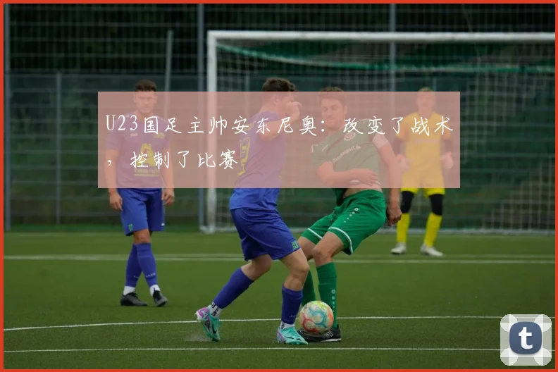 U23国足主帅安东尼奥：改变了战术，控制了比赛