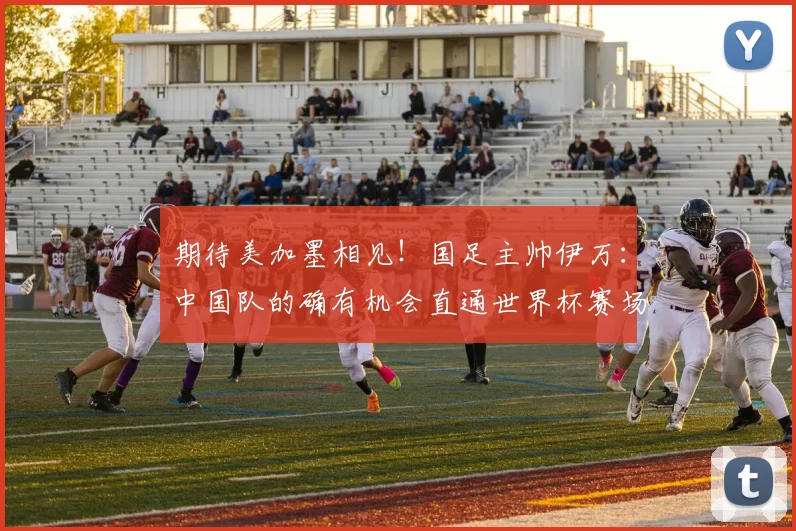 期待美加墨相见！国足主帅伊万：中国队的确有机会直通世界杯赛场